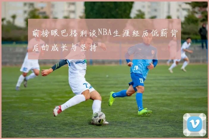 前榜眼巴格利谈NBA生涯经历低薪背后的成长与坚持