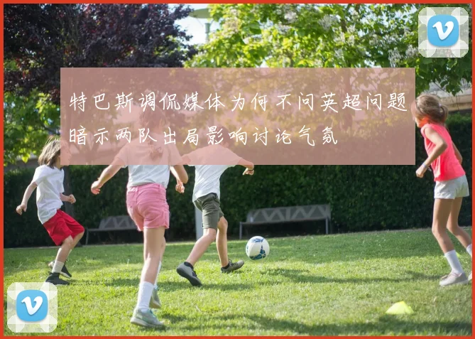 特巴斯调侃媒体为何不问英超问题暗示两队出局影响讨论气氛