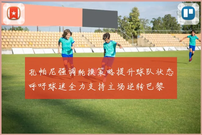孔帕尼强调轮换策略提升球队状态呼吁球迷全力支持主场逆转巴黎