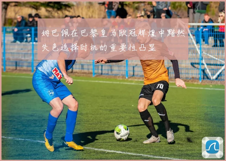 姆巴佩在巴黎皇马欧冠辉煌中黯然失色选择时机的重要性凸显