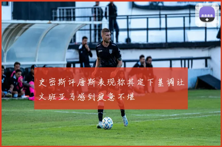 史密斯评唐斯表现称其定下基调让文班亚马感到疲惫不堪