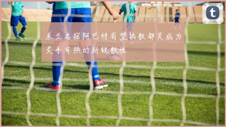 米兰名宿阿巴特有望执教都灵成为炙手可热的新锐教练