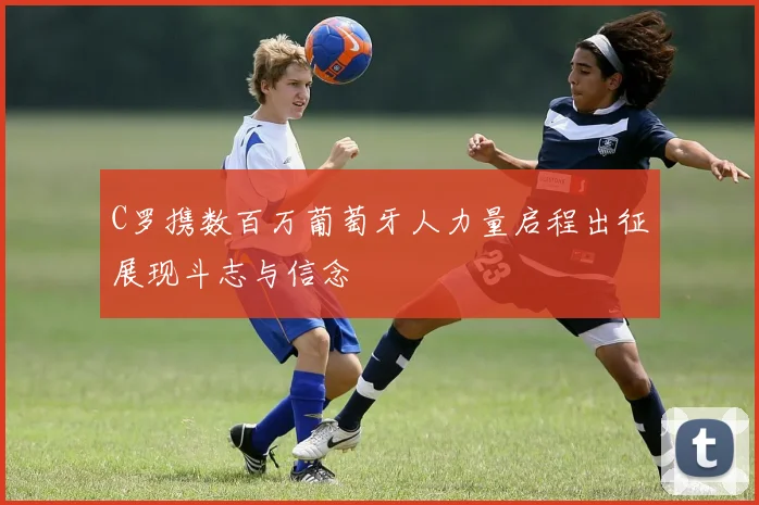 C罗携数百万葡萄牙人力量启程出征展现斗志与信念