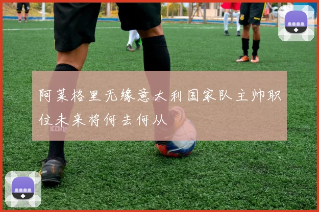 阿莱格里无缘意大利国家队主帅职位未来将何去何从