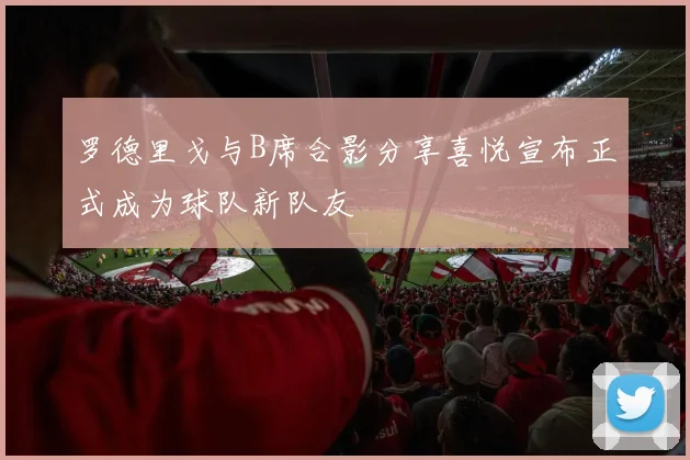 罗德里戈与B席合影分享喜悦宣布正式成为球队新队友