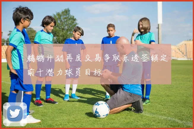 鹈鹕计划再度交易争取乐透签锁定前十潜力球员目标