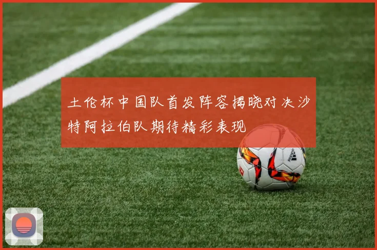 土伦杯中国队首发阵容揭晓对决沙特阿拉伯队期待精彩表现