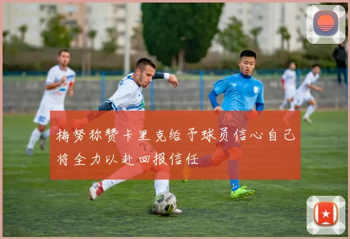 梅努称赞卡里克给予球员信心自己将全力以赴回报信任