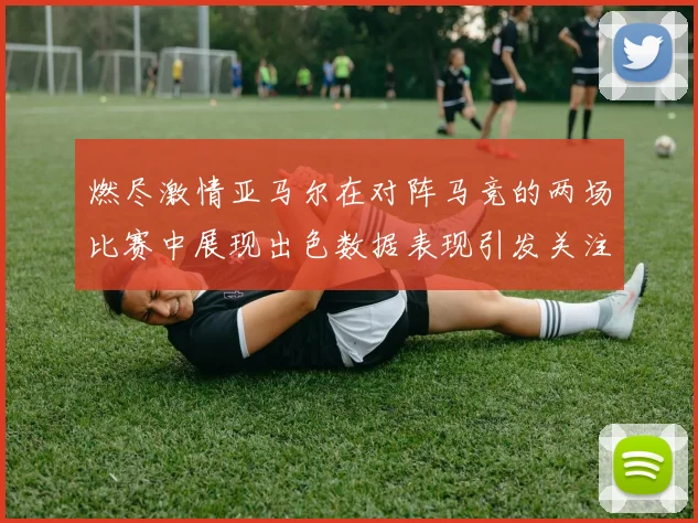 燃尽激情亚马尔在对阵马竞的两场比赛中展现出色数据表现引发关注