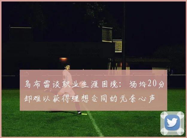 乌布雷谈职业生涯困境：场均20分却难以获得理想合同的无奈心声