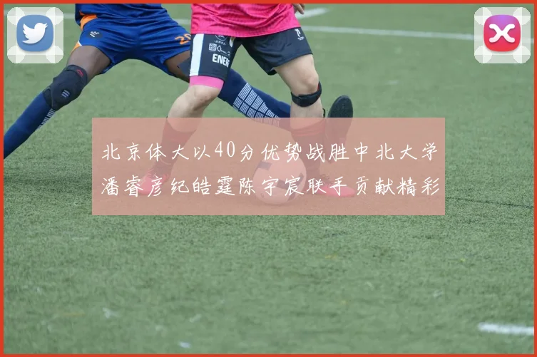 北京体大以40分优势战胜中北大学潘睿彦纪皓霆陈宇宸联手贡献精彩表现