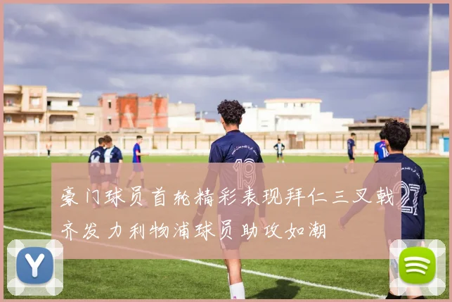 豪门球员首轮精彩表现拜仁三叉戟齐发力利物浦球员助攻如潮