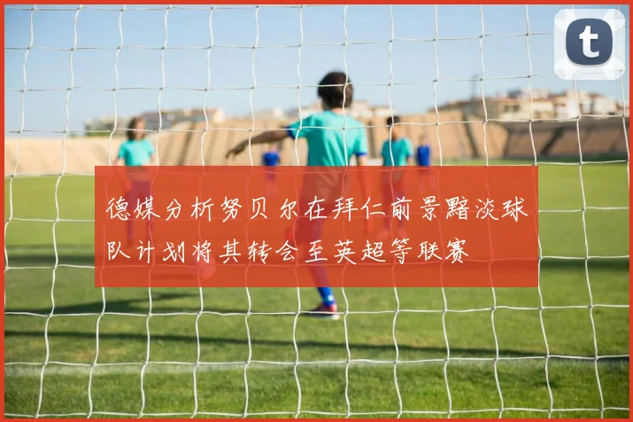 德媒分析努贝尔在拜仁前景黯淡球队计划将其转会至英超等联赛