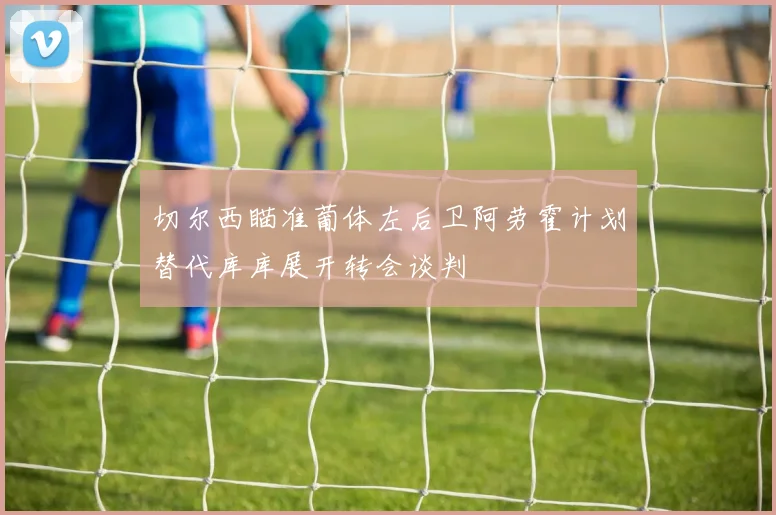 切尔西瞄准葡体左后卫阿劳霍计划替代库库展开转会谈判