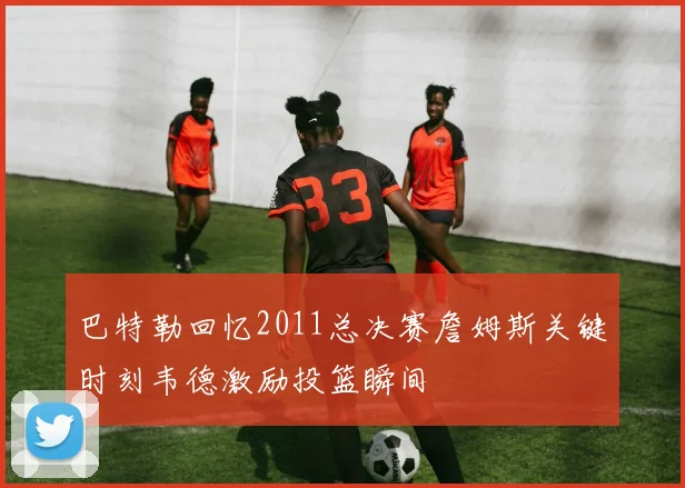 巴特勒回忆2011总决赛詹姆斯关键时刻韦德激励投篮瞬间